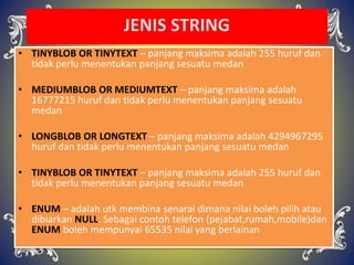 • TINYBLOB OR TINYTEXT – panjang maksima adalah 255 huruf dan
tidak perlu menentukan panjang sesuatu medan
• MEDIUMBLOB OR MEDIUMTEXT – panjang maksima adalah
16777215 huruf dan tidak perlu menentukan panjang sesuatu
medan
• LONGBLOB OR LONGTEXT – panjang maksima adalah 4294967295
huruf dan tidak perlu menentukan panjang sesuatu medan
• TINYBLOB OR TINYTEXT – panjang maksima adalah 255 huruf dan
tidak perlu menentukan panjang sesuatu medan
• ENUM – adalah utk membina senarai dimana nilai boleh pilih atau
dibiarkan NULL. Sebagai contoh telefon (pejabat,rumah,mobile)dan
ENUM boleh mempunyai 65535 nilai yang berlainan
 