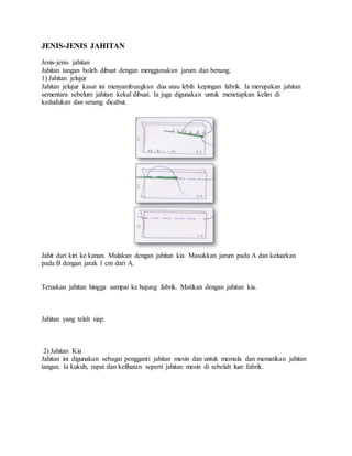 JENIS-JENIS JAHITAN
Jenis-jenis jahitan
Jahitan tangan boleh dibuat dengan menggunakan jarum dan benang.
1) Jahitan jelujur
Jahitan jelujur kasar ini menyambungkan dua atau lebih kepingan fabrik. Ia merupakan jahitan
sementara sebelum jahitan kekal dibuat. Ia juga digunakan untuk menetapkan kelim di
kedudukan dan senang dicabut.
Jahit dari kiri ke kanan. Mulakan dengan jahitan kia. Masukkan jarum pada A dan keluarkan
pada B dengan jarak 1 cm dari A.
Teruskan jahitan hingga sampai ke hujung fabrik. Matikan dengan jahitan kia.
Jahitan yang telah siap.
2) Jahitan Kia
Jahitan ini digunakan sebagai pengganti jahitan mesin dan untuk memula dan mematikan jahitan
tangan. Ia kukuh, rapat dan kelihatan seperti jahitan mesin di sebelah luar fabrik.
 