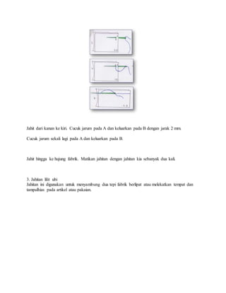 Jahit dari kanan ke kiri. Cucuk jarum pada A dan keluarkan pada B dengan jarak 2 mm.
Cucuk jarum sekali lagi pada A dan keluarkan pada B.
Jahit hingga ke hujung fabrik. Matikan jahitan dengan jahitan kia sebanyak dua kali.
3. Jahitan lilit ubi
Jahitan ini digunakan untuk menyambung dua tepi fabrik berlipat atau melekatkan tempat dan
tampalhias pada artikel atau pakaian.
 
