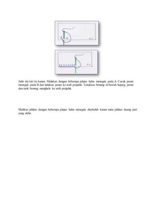 Jahit dai kiri ke kanan. Mulakan dengan beberapa jelujur halus menegak pada A. Cucuk jarum
menegak pada B dan halakan jarum ke arah penjahit. Letakkan benang di bawah hujung jarum
dan tarik benang menghala ke arah penjahit.
Matikan jahitan dengan beberapa jelujur halus menegak disebelah kanan mata jahitan insang pari
yang akhir.
 