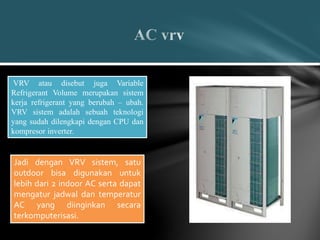VRV atau disebut juga Variable
Refrigerant Volume merupakan sistem
kerja refrigerant yang berubah – ubah.
VRV sistem adalah sebuah teknologi
yang sudah dilengkapi dengan CPU dan
kompresor inverter.
Jadi dengan VRV sistem, satu
outdoor bisa digunakan untuk
lebih dari 2 indoor AC serta dapat
mengatur jadwal dan temperatur
AC yang diinginkan secara
terkomputerisasi.
 