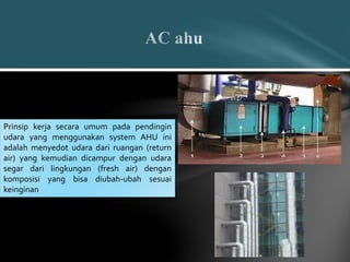 Prinsip kerja secara umum pada pendingin
udara yang menggunakan system AHU ini
adalah menyedot udara dari ruangan (return
air) yang kemudian dicampur dengan udara
segar dari lingkungan (fresh air) dengan
komposisi yang bisa diubah-ubah sesuai
keinginan
 