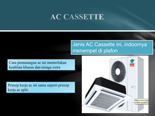 Jenis AC Cassette ini, indoornya
menempel di plafon
Cara pemasangan ac ini memerlukan
keahlian khusus dan tenaga extra
Prinsip kerja ac ini sama seperti prinsip
kerja ac split.
 