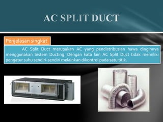 Penjelasan singkat
AC Split Duct merupakan AC yang pendistribusian hawa dinginnya
menggunakan Sistem Ducting. Dengan kata lain AC Split Duct tidak memiliki
pengatur suhu sendiri-sendiri melainkan dikontrol pada satu titik.
 