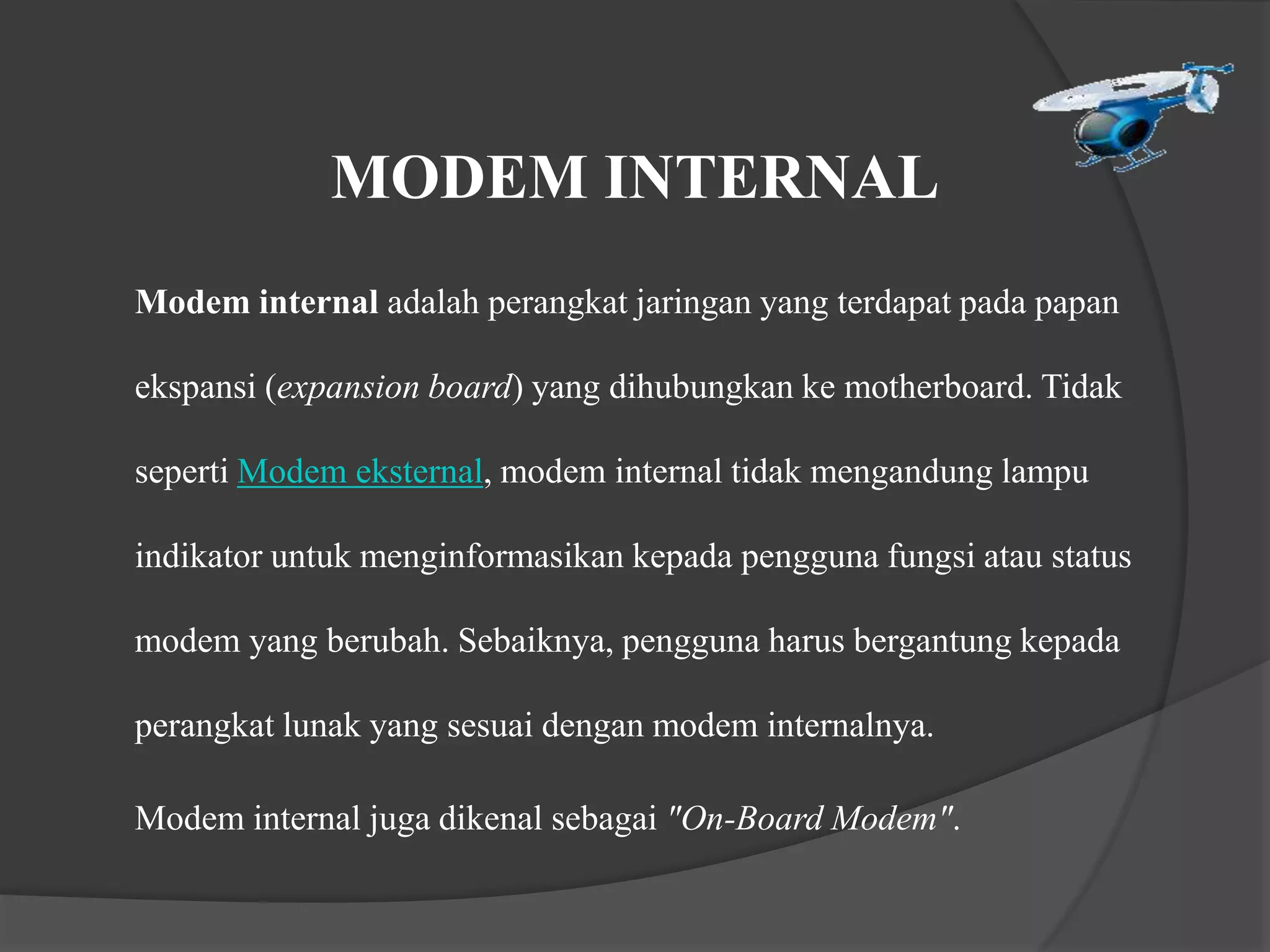 MODEM INTERNAL
Modem internal adalah perangkat jaringan yang terdapat pada papan
ekspansi (expansion board) yang dihubungkan ke motherboard. Tidak
seperti Modem eksternal, modem internal tidak mengandung lampu
indikator untuk menginformasikan kepada pengguna fungsi atau status
modem yang berubah. Sebaiknya, pengguna harus bergantung kepada
perangkat lunak yang sesuai dengan modem internalnya.
Modem internal juga dikenal sebagai "On-Board Modem".
 