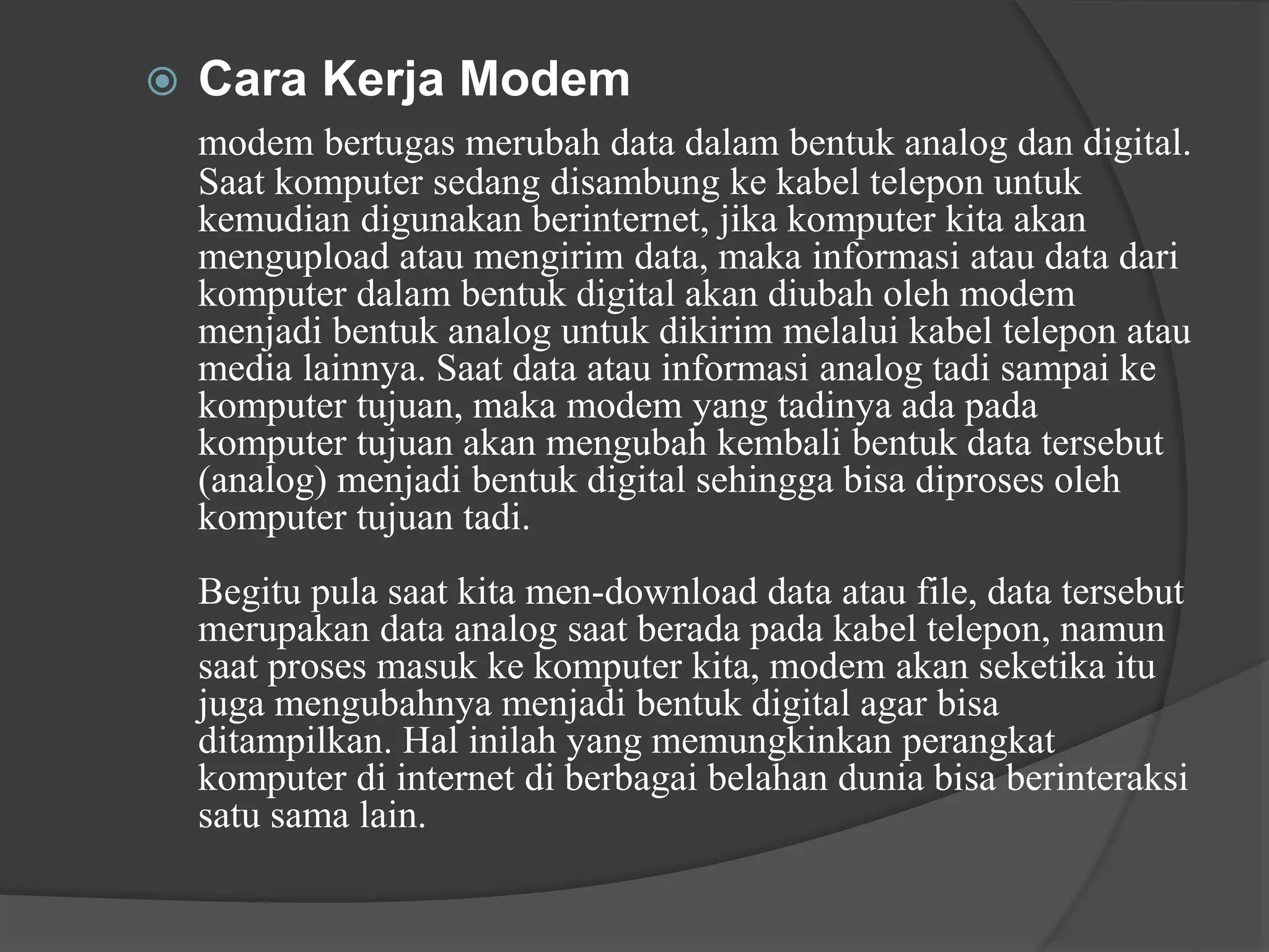  Cara Kerja Modem
modem bertugas merubah data dalam bentuk analog dan digital.
Saat komputer sedang disambung ke kabel telepon untuk
kemudian digunakan berinternet, jika komputer kita akan
mengupload atau mengirim data, maka informasi atau data dari
komputer dalam bentuk digital akan diubah oleh modem
menjadi bentuk analog untuk dikirim melalui kabel telepon atau
media lainnya. Saat data atau informasi analog tadi sampai ke
komputer tujuan, maka modem yang tadinya ada pada
komputer tujuan akan mengubah kembali bentuk data tersebut
(analog) menjadi bentuk digital sehingga bisa diproses oleh
komputer tujuan tadi.
Begitu pula saat kita men-download data atau file, data tersebut
merupakan data analog saat berada pada kabel telepon, namun
saat proses masuk ke komputer kita, modem akan seketika itu
juga mengubahnya menjadi bentuk digital agar bisa
ditampilkan. Hal inilah yang memungkinkan perangkat
komputer di internet di berbagai belahan dunia bisa berinteraksi
satu sama lain.
 