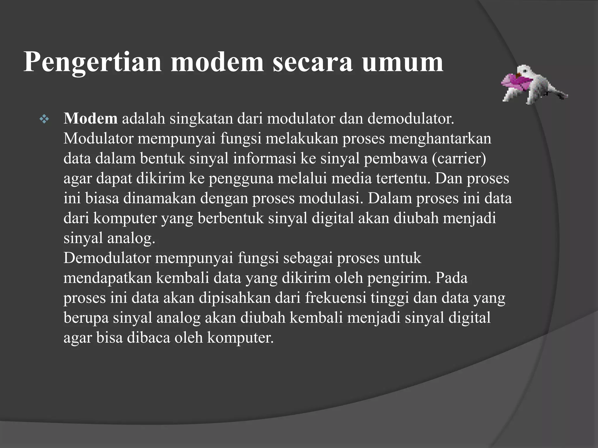 Pengertian modem secara umum
 Modem adalah singkatan dari modulator dan demodulator.
Modulator mempunyai fungsi melakukan proses menghantarkan
data dalam bentuk sinyal informasi ke sinyal pembawa (carrier)
agar dapat dikirim ke pengguna melalui media tertentu. Dan proses
ini biasa dinamakan dengan proses modulasi. Dalam proses ini data
dari komputer yang berbentuk sinyal digital akan diubah menjadi
sinyal analog.
Demodulator mempunyai fungsi sebagai proses untuk
mendapatkan kembali data yang dikirim oleh pengirim. Pada
proses ini data akan dipisahkan dari frekuensi tinggi dan data yang
berupa sinyal analog akan diubah kembali menjadi sinyal digital
agar bisa dibaca oleh komputer.
 