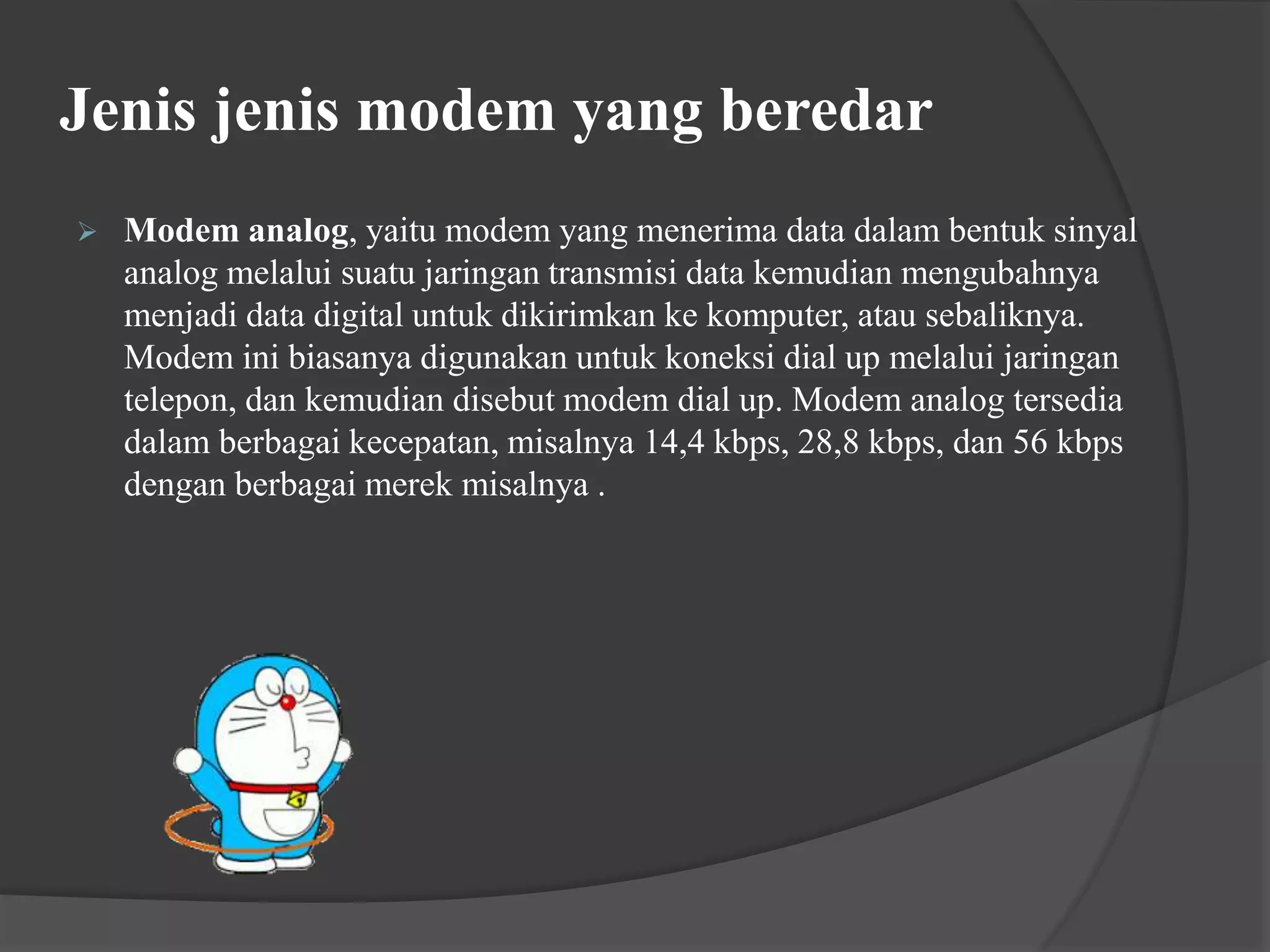 Jenis jenis modem yang beredar
 Modem analog, yaitu modem yang menerima data dalam bentuk sinyal
analog melalui suatu jaringan transmisi data kemudian mengubahnya
menjadi data digital untuk dikirimkan ke komputer, atau sebaliknya.
Modem ini biasanya digunakan untuk koneksi dial up melalui jaringan
telepon, dan kemudian disebut modem dial up. Modem analog tersedia
dalam berbagai kecepatan, misalnya 14,4 kbps, 28,8 kbps, dan 56 kbps
dengan berbagai merek misalnya .
 