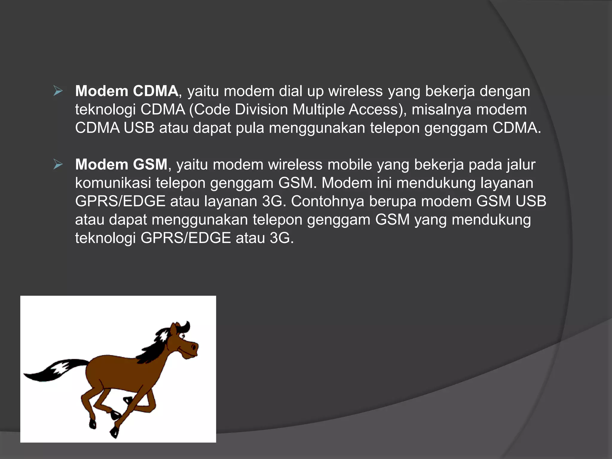  Modem CDMA, yaitu modem dial up wireless yang bekerja dengan
teknologi CDMA (Code Division Multiple Access), misalnya modem
CDMA USB atau dapat pula menggunakan telepon genggam CDMA.
 Modem GSM, yaitu modem wireless mobile yang bekerja pada jalur
komunikasi telepon genggam GSM. Modem ini mendukung layanan
GPRS/EDGE atau layanan 3G. Contohnya berupa modem GSM USB
atau dapat menggunakan telepon genggam GSM yang mendukung
teknologi GPRS/EDGE atau 3G.
 
