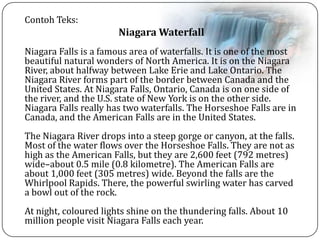 Contoh Teks:
Niagara Waterfall
Niagara Falls is a famous area of waterfalls. It is one of the most
beautiful natural wonders of North America. It is on the Niagara
River, about halfway between Lake Erie and Lake Ontario. The
Niagara River forms part of the border between Canada and the
United States. At Niagara Falls, Ontario, Canada is on one side of
the river, and the U.S. state of New York is on the other side.
Niagara Falls really has two waterfalls. The Horseshoe Falls are in
Canada, and the American Falls are in the United States.
The Niagara River drops into a steep gorge or canyon, at the falls.
Most of the water flows over the Horseshoe Falls. They are not as
high as the American Falls, but they are 2,600 feet (792 metres)
wide–about 0.5 mile (0.8 kilometre). The American Falls are
about 1,000 feet (305 metres) wide. Beyond the falls are the
Whirlpool Rapids. There, the powerful swirling water has carved
a bowl out of the rock.
At night, coloured lights shine on the thundering falls. About 10
million people visit Niagara Falls each year.
 