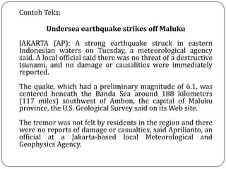 Contoh Teks:
Undersea earthquake strikes off Maluku
JAKARTA (AP): A strong earthquake struck in eastern
Indonesian waters on Tuesday, a meteorological agency
said. A local official said there was no threat of a destructive
tsunami, and no damage or causalities were immediately
reported.
The quake, which had a preliminary magnitude of 6.1, was
centered beneath the Banda Sea around 188 kilometers
(117 miles) southwest of Ambon, the capital of Maluku
province, the U.S. Geological Survey said on its Web site.
The tremor was not felt by residents in the region and there
were no reports of damage or casualties, said Aprilianto, an
official at a Jakarta-based local Meteorological and
Geophysics Agency.
 