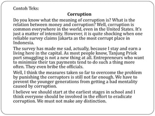 Contoh Teks:
Corruption
Do you know what the meaning of corruption is? What is the
relation between money and corruption? Well, corruption is
common everywhere in the world, even in the United States. It’s
just a matter of intensity. However, it is quite shocking when one
reliable survey claims Jakarta as the most corrupt place in
Indonesia.
The survey has made me sad, actually, because I stay and earn a
living here in the capital. As most people know, Tanjung Priok
port smuggling is not a new thing at all. Entrepreneurs who want
to minimize their tax payments tend to do such a thing more
often. They even bribe the officials.
Well, I think the measures taken so far to overcome the problem
by punishing the corruptors is still not far enough. We have to
prevent the younger generations from getting a bad mentality
caused by corruption.
I believe we should start at the earliest stages in school and I
think everyone should be involved in the effort to eradicate
corruption. We must not make any distinction.
 