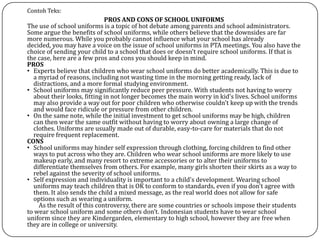 Contoh Teks:
PROS AND CONS OF SCHOOL UNIFORMS
The use of school uniforms is a topic of hot debate among parents and school administrators.
Some argue the benefits of school uniforms, while others believe that the downsides are far
more numerous. While you probably cannot influence what your school has already
decided, you may have a voice on the issue of school uniforms in PTA meetings. You also have the
choice of sending your child to a school that does or doesn't require school uniforms. If that is
the case, here are a few pros and cons you should keep in mind.
PROS
• Experts believe that children who wear school uniforms do better academically. This is due to
a myriad of reasons, including not wasting time in the morning getting ready, lack of
distractions, and a more formal studying environment.
• School uniforms may significantly reduce peer pressure. With students not having to worry
about their looks, fitting in not longer becomes the main worry in kid's lives. School uniforms
may also provide a way out for poor children who otherwise couldn't keep up with the trends
and would face ridicule or pressure from other children.
• On the same note, while the initial investment to get school uniforms may be high, children
can then wear the same outfit without having to worry about owning a large change of
clothes. Uniforms are usually made out of durable, easy-to-care for materials that do not
require frequent replacement.
CONS
• School uniforms may hinder self expression through clothing, forcing children to find other
ways to put across who they are. Children who wear school uniforms are more likely to use
makeup early, and many resort to extreme accessories or to alter their uniforms to
differentiate themselves from others. For example, many girls shorten their skirts as a way to
rebel against the severity of school uniforms.
• Self expression and individuality is important to a child's development. Wearing school
uniforms may teach children that is OK to conform to standards, even if you don't agree with
them. It also sends the child a mixed message, as the real world does not allow for safe
options such as wearing a uniform.
As the result of this controversy, there are some countries or schools impose their students
to wear school uniform and some others don’t. Indonesian students have to wear school
uniform since they are Kindergarden, elementary to high school, however they are free when
they are in college or university.
 