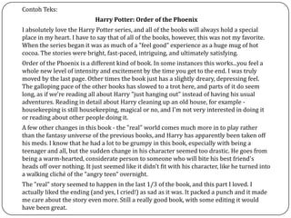 Contoh Teks:
Harry Potter: Order of the Phoenix
I absolutely love the Harry Potter series, and all of the books will always hold a special
place in my heart. I have to say that of all of the books, however, this was not my favorite.
When the series began it was as much of a "feel good" experience as a huge mug of hot
cocoa. The stories were bright, fast-paced, intriguing, and ultimately satisfying.
Order of the Phoenix is a different kind of book. In some instances this works...you feel a
whole new level of intensity and excitement by the time you get to the end. I was truly
moved by the last page. Other times the book just has a slightly dreary, depressing feel.
The galloping pace of the other books has slowed to a trot here, and parts of it do seem
long, as if we're reading all about Harry "just hanging out" instead of having his usual
adventures. Reading in detail about Harry cleaning up an old house, for example -
housekeeping is still housekeeping, magical or no, and I'm not very interested in doing it
or reading about other people doing it.
A few other changes in this book - the "real" world comes much more in to play rather
than the fantasy universe of the previous books, and Harry has apparently been taken off
his meds. I know that he had a lot to be grumpy in this book, especially with being a
teenager and all, but the sudden change in his character seemed too drastic. He goes from
being a warm-hearted, considerate person to someone who will bite his best friend's
heads off over nothing. It just seemed like it didn't fit with his character, like he turned into
a walking cliché of the "angry teen" overnight.
The "real" story seemed to happen in the last 1/3 of the book, and this part I loved. I
actually liked the ending (and yes, I cried!) as sad as it was. It packed a punch and it made
me care about the story even more. Still a really good book, with some editing it would
have been great.
 