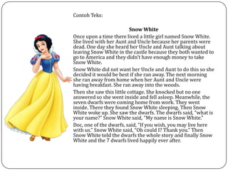 Contoh Teks:
Snow White
Once upon a time there lived a little girl named Snow White.
She lived with her Aunt and Uncle because her parents were
dead. One day she heard her Uncle and Aunt talking about
leaving Snow White in the castle because they both wanted to
go to America and they didn’t have enough money to take
Snow White.
Snow White did not want her Uncle and Aunt to do this so she
decided it would be best if she ran away. The next morning
she ran away from home when her Aunt and Uncle were
having breakfast. She ran away into the woods.
Then she saw this little cottage. She knocked but no one
answered so she went inside and fell asleep. Meanwhile, the
seven dwarfs were coming home from work. They went
inside. There they found Snow White sleeping. Then Snow
White woke up. She saw the dwarfs. The dwarfs said, “what is
your name?” Snow White said, “My name is Snow White.”
Doc, one of the dwarfs, said, “If you wish, you may live here
with us.” Snow White said, “Oh could I? Thank you.” Then
Snow White told the dwarfs the whole story and finally Snow
White and the 7 dwarfs lived happily ever after.
 