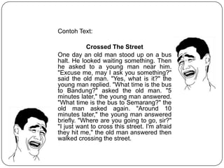 Contoh Text:
Crossed The Street
One day an old man stood up on a bus
halt. He looked waiting something. Then
he asked to a young man near him.
"Excuse me, may I ask you something?"
said the old man. "Yes, what is it?" the
young man replied. "What time is the bus
to Bandung?" asked the old man. "5
minutes later," the young man answered.
"What time is the bus to Semarang?" the
old man asked again. "Around 10
minutes later," the young man answered
briefly. "Where are you going to go, sir?"
"I just want to cross this street. I'm afraid
they hit me," the old man answered then
walked crossing the street.
 