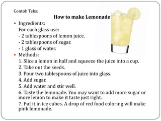 Contoh Teks:
How to make Lemonade
 Ingredients:
For each glass use:
- 2 tablespoons of lemon juice.
- 2 tablespoons of sugar.
- 1 glass of water.
 Methods:
1. Slice a lemon in half and squeeze the juice into a cup.
2. Take out the seeds.
3. Pour two tablespoons of juice into glass.
4. Add sugar.
5. Add water and stir well.
6. Taste the lemonade. You may want to add more sugar or
more lemon to make it taste just right.
7. Put it in ice cubes. A drop of red food coloring will make
pink lemonade.
 