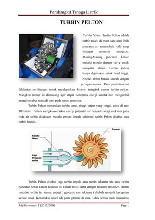 Pembangkit Tenaga Listrik

TURBIN PELTON
Turbin Pelton. Turbin Pelton adalah
turbin reaksi di mana satu atau lebih
pancaran air menumbuk roda yang
terdapat

sejumlah

Masing-Masing

mangkok.

pancaran

keluar

melalui nozzle dengan valve untuk
mengatur

aliran.

Turbin

pelton

hanya digunakan untuk head tinggi.
Nozzel turbin berada searah dengan
piringan runner. Pada penelitian ini
dilakukan perhitungan untuk mendapatkan dimensi mangkok runner turbin pelton.
Mangkok runner ini dirancang agar dapat menerima energi kinetik dan mengambil
energi tersebut menjadi torsi pada poros generator.
Turbin Pelton merupakan turbin untuk tinggi terjun yang tinggi, yaitu di atas
300 meter. Teknik mengkonversikan energi potensial air menjadi energi mekanik pada
roda air turbin dilakukan melalui proses impuls sehingga turbin Pelton disebut juga
turbin impuls.

Turbin Pelton disebut juga turbin impuls atau turbin tekanan rata atau turbin
pancaran bebas karena tekanan air keluar nosel sama dengan tekanan atmosfer. Dalam
instalasi turbin ini semua energi ( geodetic dan tekanan ) diubah menjadi kecepatan
keluar nosel. Konstruksi nosel ada pada gambar di atas. Tidak semua sudu menerima
Ady Purnomo - 11301020003

Page 1

 