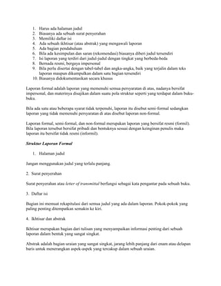 1.  Harus ada halaman judul
   2.  Biasanya ada sebuah surat penyerahan
   3.  Memiliki daftar isi
   4.  Ada sebuah ikhtisar (atau abstrak) yang mengawali laporan
   5.  Ada bagian pendahuluan
   6.  Bila ada kesimpulan dan saran (rekomendasi) biasanya diberi judul tersendiri
   7.  Isi laporan yang terdiri dari judul-judul dengan tingkat yang berbeda-beda
   8.  Bernada resmi, bergaya impersonal
   9.  Bila perlu disertai dengan tabel-tabel dan angka-angka, baik yang terjalin dalam teks
       laporan maupun dikumpulkan dalam satu bagian tersendiri
   10. Biasanya didokumentasikan secara khusus

Laporan formal adalah laporan yang memenuhi semua persyaratan di atas, nadanya bersifat
impersonal, dan materinya disajikan dalam suatu pola struktur seperti yang terdapat dalam buku-
buku.

Bila ada satu atau beberapa syarat tidak terpenuhi, laporan itu disebut semi-formal sedangkan
laporan yang tidak memenuhi persyaratan di atas disebut laporan non-formal.

Laporan formal, semi-formal, dan non-formal merupakan laporan yang bersifat resmi (formil).
Bila laporan tersebut bersifat pribadi dan bentuknya sesuai dengan keinginan penulis maka
laporan itu bersifat tidak resmi (informil).

Struktur Laporan Formal

   1. Halaman judul

Jangan menggunakan judul yang terlalu panjang.

2. Surat penyerahan

Surat penyerahan atau letter of transmittal berfungsi sebagai kata pengantar pada sebuah buku.

3. Daftar isi

Bagian ini memuat rekapitulasi dari semua judul yang ada dalam laporan. Pokok-pokok yang
paling penting ditempatkan semakin ke kiri.

4. Ikhtisar dan abstrak

Ikhtisar merupakan bagian dari tulisan yang menyampaikan informasi penting dari sebuah
laporan dalam bentuk yang sangat singkat.

Abstrak adalah bagian uraian yang sangat singkat, jarang lebih panjang dari enam atau delapan
baris untuk menerangkan aspek-aspek yang tercakup dalam sebuah uraian.
 