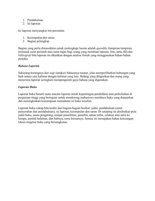 1. Pendahuluan
   2. Isi laporan

Isi laporan menyangkut inti persoalan.

   1. Kesimpulan dan saran
   2. Bagian pelengkap

Bagian yang perlu dimasukkan untuk melengkapi laoran adalah apendiks (lampiran-lampiran,
termasuk surat perintah atau surat tugas bagi orang yang membuat laporan, foto, peta, dll) dan
bibliografi bila laporan itu dikaitkan dengan analisa ilmiah yang menggunakan bahan-bahan
pustaka.

Bahasa Laporan

Sekurang-kurangnya dari segi sintaksis bahasanya teratur, jelas memperlihatkan hubungan yang
baik antara satu kalimat dengan kalimat yang lain. Bidang yang dilaporkan dan orang yang
menerima laporan seringkali mempengaruhi gaya bahasa yang digunakan.

Laporan Buku

Laporan buku berarti suatu macam laporan untuk kepentingan pendidikan atau perkuliahan di
perguruan tinggi yang bertujuan untuk mendorong mahasiswa membaca buku yang dianjurkan
dan meningkatkan kemampuan memahami isi buku tersebut.

Laporan buku cukup bila terdiri dari bagian-bagian berikut: judul, pendahuluan (surat
penyerahan dan pendahuluan), isi laporan, kesimpulan dan saran. Di samping itu disebutkan pula
judul buku, nama pengarang, tempat penerbitan, penerbit, tahun terbit, cetakan atau edisi ke
berapa, jumlah halaman, dan babnya, serta formatnya. Semua ini merupakan bahan keterangan
teknis megenai buku yang bersangkutan.
 
