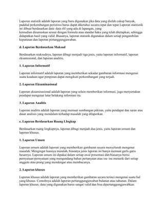 Laporan statistik adalah laporan yang baru digunakan jika data yang diolah cukup banyak,
padahal perkembangan peristiwa harus dapat diketahui secara cepat dan tepat Laporan statitistik
ini dibuat berdasarkan data–data rlil yang ada di lapangan, yang
kemudian dirumuskan sesuai dengan formula atau standar baku yang telah ditetapkan, sehingga
didapatkan hasil yang valid. Biasanya, laporan statistik digunakan dalam setiap pengambilan
keputusan dan laporan pertanggungjawaban.

d. Laporan Berdasarkan Maksud

Berdasarkan niaksudnya, laporan dibagi menjadi tiga jenis, yaitu laporan informatif, laporan
eksamisional, dan laporan analitis,

1. Laporan Informatif

Laporan informatif adalah laporan yang memberikan sekadar gambaran inforrnasi mengenai
suatu keadaan agar pimpinan dapat mengikuti perkembangan yang terjadi.

2. Laporan Eksaminasional

Laporan eksaminasional adalah laporan yang selain memberikan informasi, juga menyertakan
pendapat mengenai latar belakang informasi itu.

3. Laporan Analitis

Laporan analitis adalah laporan yang memuat sumbangan pikiran, yaitu pendapat dan saran atas
dasar analisis yang mendalam terhadap masalah yang dilaporkan.

e. Laporan Berdasarkan Ruang LIngkup

Berdasarkan ruang lingkupnya, laporan dibagi menjadi dua jenis, yaitu laporan urnum dan
laporan khusus.

1. Laporan Umum

Laporan urnum adalah laporan yang memberikan gambaran secara menyeluruh mengenai
masalah. Mengingat luasnya masalah, biasanya jenis laporan ini hanya memuat garls-garis
besarnya. Laporan umum ini dipakai dalam setiap awal presentasi dan biasanya berisi
pernyataan-pernyataan yang mengundang bahan pertanyaan atau isu–isu menarik dari setiap
anggota atau prang yang mendengar atau membacanya.

2. Laporan khusus

Laporan khusus adalah laporan yang memberikan gambaran secara terinci mengenai suatu hal
yang khusus. Contohnya adalah laporan pertanggungjawaban bulanan atau tahunan. Dalam
laporan khusus. data yang digunakan harus sangat valid dan bisa dipertanggungjawabkan.
 