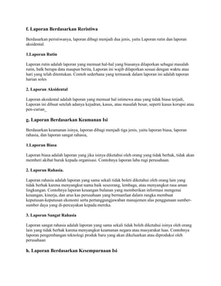 f. Laporan Berdasarkan Reristiwa

Berdasarkan peristiwanya, laporan dibagi menjadi dua jenis, yaitu Laporan rutin dan laporan
aksidental.

1.Laporan Rutin

Laporan rutin adalah laporan yang memuat hal-hal yang biasanya dilaporkan sebagai masalah
rutin, balk berupa data maupun berita, Laporan ini wajib dilaporkan sesuai dengan waktu atau
hari yang telah ditentukan. Contoh sederhana yang termasuk dalam laporan ini adalah taporan
harian soles

2. Laporan Aksidental

Laporan aksidental adalah laporan yang memuat hal istimewa atau yang tidak biasa terjadi,
Laporan ini dibuat setelah adanya kejadran, kasus, atau masalah besar, seperti kasus korupsi atau
pen-curian_

g. Laporan Berdasarkan Keamanan Isi

Berdasarkan keamanan isinya, laporan dibagi menjadi tiga jenis, yaitu laporan biasa, laporan
rahasia, dan laporan sangat rahasia,

1.Laporan Biasa

Laporan biasa adalah laporan yang jika isinya diketahui oleh orang yang tidak berhak, tidak akan
memberi akibat buruk kepada organisasi. Contohnya laporan laba rugi perusahaan.

2. Laporan Rahasia.

Laporan rahasia adalah laporan yang sama sekali tidak boleti diketahui oleh orang lain yang
tidak berhak karena menyangkut nama baik seseorang, lembaga, atau menyangkut rasa aman
lingkungan. Contohnya laporan keuangan bulanan yang memberikan informasi mengenai
keuangan, kinerja, dan arus kas perusahaan yang bermanfaat dalarn rangka membuat
keputusan-keputusan ekonomi serta pertanggungjawaban manajemen alas penggunaan sumber-
sumber daya yang di-percayakan kepada mereka.

3. Laporan Sangat Rahasia

Laporan sangat rahasia adalah laporan yang sama sekali tidak boleh diketahui isinya oleh orang
lain yang tidak berhak karena menyangkut keamanan negara atau masyarakat luas. Contohnya
laporan pengembangan teknologi produk baru yang akan dikeluarkan atau diproduksi oleh
perusahaan

h. Laporan Berdasarkan Kesempurnaan Isi
 