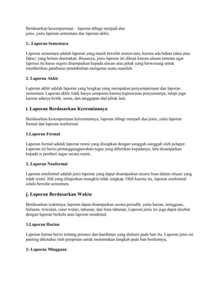 Berdasarkan kesempurnaan laporan dibagi menjadi dua
jenis, yaitu laporan sementara dan laporan akhir.

1.. Laporan Sementara

Laporan sementara adalah laporan yang masih bersifat semen-tara, karena ada bahan (data atau
fakta} yang belum disertakan. Biasanya, jenis laporan ini dibuat karena alasan tertentu agar
laporan itu harus segera disampaikan kepada alasan atau pihak yang berwenang untuk
memberikan gambaran pendahuluan mengenai suatu masalah.

2. Laporan Akhir

Laporan akhir adalah laporan yang lengkap yang merupakan penyempurnaan dan laporan
sementara. Laporan akhir tidak hanya sempuma karena kepiawaian penyusunnya, tetapi juga
karena adanya kritik, saran, dan tanggapan dad pihak lain.

i. Laporan Berdasarkan Keresmiannya

Berdasarkan kesempurnaan keresmiannya, laporan dibagi menjadi dua jenis, yaitu laporan
formal dan laporan nonformal.

1.Laporan Formal

Laporan formal adalah laporan resmi yang disiapkan dengan sungguh-sungguh oleh pelapor.
Laporan ini berisi pertanggungjawaban tugas yang diberikan kepadanya, lalu disampaikan
kepada si pemberi tugas secara resmi.

2. Laporan Nonformal

Laporan nonformal adalah jenis laporan yang dapat disampaikan secara lisan dalam situasi yang
tidak resmi. Hal yang dilaporkan mungkin tidak iengkap. Oleh karena itu, laporan nonformal
selalu bersifat sementara.

j. Laporan Berdasarkan Waktu

Berdasarkan waktunya, laporan dapat disampaikan secara periadik, yaitu harian, mingguan,
bulanan, triwulan, catur wulan, tahunan, dan lima tahunan, Laporan jenis ini juga dapat disebut
dengan laporan berkala atau laporan insidental.

1.Laporan Harian

Laporan harian berisi tentang prestasi dan hambatan yang dialami pada hari itu. Laporan jenis ini
panting diketahui oleh pimpinan untuk menentukan Iangkah pada ban berikutnya,

2- Laporan Mingguan
 