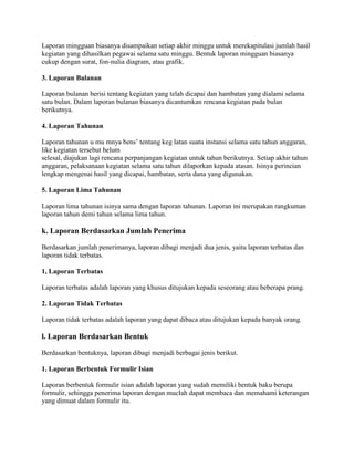 Laporan mingguan biasanya disampaikan setiap akhir minggu untuk merekapitulasi jumlah hasil
kegiatan yang dihasilkan pegawai selama satu minggu. Bentuk laporan mingguan biasanya
cukup dengan surat, fon-nulia diagram, atau grafik.

3. Laporan Bulanan

Laporan bulanan berisi tentang kegiatan yang telah dicapai dan hambatan yang dialami selama
satu bulan. Dalam laporan bulanan biasanya dicantumkan rencana kegiatan pada bulan
berikutnya.

4. Laporan Tahunan

Laporan tahunan u mu mnya bens’ tentang keg latan suatu instansi selama satu tahun anggaran,
like kegiatan tersebut belum
selesal, diajukan lagi rencana perpanjangan kegiatan untuk tahun berikutnya. Setiap akhir tahun
anggaran, pelaksanaan kegiatan selama satu tahun dilaporkan kepada atasan. Isinya perincian
lengkap mengenai hasil yang dicapai, hambatan, serta dana yang digunakan.

5. Laporan Lima Tahunan

Laporan lima tahunan isinya sama dengan laporan tahunan. Laporan ini merupakan rangkuman
laporan tahun demi tahun selama lima tahun.

k. Laporan Berdasarkan Jumlah Penerima

Berdasarkan jumlah penerimanya, laporan dibagi menjadi dua jenis, yaitu laporan terbatas dan
laporan tidak terbatas.

1, Laporan Terbatas

Laporan terbatas adalah laporan yang khusus ditujukan kepada seseorang atau beberapa prang.

2. Laporan Tidak Terbatas

Laporan tidak terbatas adalah laporan yang dapat dibaca atau ditujukan kepada banyak orang.

l. Laporan Berdasarkan Bentuk

Berdasarkan bentuknya, laporan dibagi menjadi berbagai jenis berikut.

1. Laporan Berbentuk Formulir Isian

Laporan berbentuk formulir isian adalah laporan yang sudah memiliki bentuk baku berupa
formulir, sehingga penerima laporan dengan mucIah dapat membaca dan memahami keterangan
yang dimuat dalam formulir itu.
 