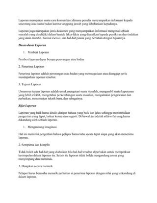 Laporan merupakan suatu cara komunikasi dimana penulis menyampaikan informasi kepada
seseorang atau suatu badan karena tanggung jawab yang dibebankan kepadanya.

Laporan juga merupakan jenis dokumen yang menyampaikan informasi mengenai sebuah
masalah yang diselidiki dalam bentuk fakta-fakta yang diarahkan kepada pemikiran dan tindakan
yang akan diambil, hal-hal esensil, dan hal-hal pokok yang bertalian dengan tujuannya.

Dasar-dasar Laporan

   1. Pemberi Laporan

Pemberi laporan dapar berupa perorangan atau badan

2. Penerima Laporan

Penerima laporan adalah perorangan atau badan yang menuugaskan atau dianggap perlu
mendapatkan laporan tersebut.

3. Tujuan Laporan

Umumnya tujuan laporan adalah untuk mengatasi suatu masalah, mengambil suatu keputusan
yang lebih efektif, mengetahui perkembangan suatu masalah, mengadakan pengawasan dan
perbaikan, menemukan teknik baru, dan sebagainya.

Sifat Laporan

Laporan yang baik harus ditulis dengan bahasa yang baik dan jelas sehingga menimbulkan
pengertian yang tepat, bukan kesan atau sugesti. Di bawah ini adalah sifat-sifat yang harus
dikandung oleh sebuah laporan.

   1. Mengandung imaginasi

Hal ini memiliki pengertian bahwa pelapor harus tahu secara tepat siapa yang akan menerima
laporan.

2. Sempurna dan komplit

Tidak boleh ada hal-hal yang diabaikan bila hal-hal tersebut diperlukan untuk memperkuat
kesimpulan dalam laporan itu. Selain itu laporan tidak boleh mengandung unsur yang
menyimpang dan memihak.

3. Disajikan secara menarik

Pelapor harus berusaha menarik perhatian si penerima laporan dengan nilai yang terkandung di
dalam laporan.
 