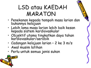 LSD atau KAEDAH MARATON Penekanan kepada tempoh masa larian dan bukannya kelajuan Lebih lama masa larian lebih baik kesan kepada sistem kardiovaskular Objektif utama tingkatkan daya tahan kardiovaskular/aerobik Cadangan kelajuan larian – 2 ke 3 m/s Awal musim latihan Perlu untuk semua jenis sukan 