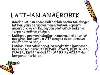 LATIHAN ANAEROBIK Kaedah latihan anaerobik adalah berkaitan dengan latihan yang berupaya meningkatkan kapasiti anaerobik, yakni keupayaan otot untuk bekerja tanpa kehadiran oksigen. Latihan akan meningkatkan keupayaan otot untuk menghasilkan semula ATP dengan cepat semasa rehat antara kerja. Latihan anaerobik dapat meningkatkan komponen kecergasan berikut : KEPANTASAN, KEKUATAN, KUASA, KETANGKASAN, MASA REAKSI * dan komponen terbitan. 