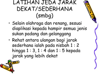 LATIHAN JEDA JARAK DEKAT/SEDERHANA (smbg) Selain olahraga dan renang, sesuai diaplikasi kepada hampir semua jenis sukan padang dan gelanggang Rehat antara ulangan bagi jarak sederhana ialah pada nisbah 1 : 2 hingga 1 : 3, 1 : 4 dan 1 : 5 kepada jarak yang lebih dekat 