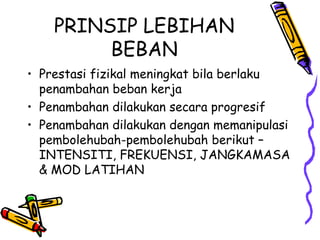 Prestasi fizikal meningkat bila berlaku penambahan beban kerja Penambahan dilakukan secara progresif Penambahan dilakukan dengan memanipulasi pembolehubah-pembolehubah berikut – INTENSITI, FREKUENSI, JANGKAMASA & MOD LATIHAN PRINSIP LEBIHAN BEBAN 