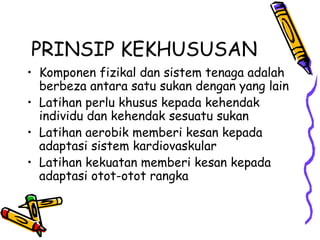 PRINSIP KEKHUSUSAN Komponen fizikal dan sistem tenaga adalah berbeza antara satu sukan dengan yang lain Latihan perlu khusus kepada kehendak individu dan kehendak sesuatu sukan Latihan aerobik memberi kesan kepada adaptasi sistem kardiovaskular Latihan kekuatan memberi kesan kepada adaptasi otot-otot rangka 