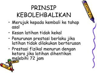PRINSIP KEBOLEHBALIKAN Merujuk kepada kembali ke tahap asal Kesan latihan tidak kekal Penurunan prestasi berlaku jika latihan tidak dilakukan berterusan Prestasi fizikal menurun dengan ketara jika latihan dihentikan melebihi 72 jam 