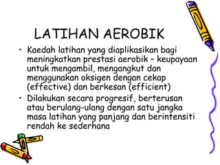 LATIHAN AEROBIK Kaedah latihan yang diaplikasikan bagi meningkatkan prestasi aerobik – keupayaan untuk mengambil, mengangkut dan menggunakan oksigen dengan cekap (effective) dan berkesan (efficient) Dilakukan secara progresif, berterusan atau berulang-ulang dengan satu jangka masa latihan yang panjang dan berintensiti  rendah ke sederhana 