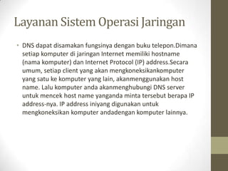 Layanan Sistem Operasi Jaringan
• DNS dapat disamakan fungsinya dengan buku telepon.Dimana
setiap komputer di jaringan Internet memiliki hostname
(nama komputer) dan Internet Protocol (IP) address.Secara
umum, setiap client yang akan mengkoneksikankomputer
yang satu ke komputer yang lain, akanmenggunakan host
name. Lalu komputer anda akanmenghubungi DNS server
untuk mencek host name yanganda minta tersebut berapa IP
address-nya. IP address iniyang digunakan untuk
mengkoneksikan komputer andadengan komputer lainnya.

 