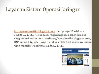 Layanan Sistem Operasi Jaringan

• http://aantomatika.blogspot.com mempunyai IP address
223.255.219.30. Ketika seseorangmengakses blog tersebut
yang berarti merequest situshttp://aantomatika.blogspot.com,
DNS request tersebutakan diarahkan oleh DNS server ke server
yang memiliki IPaddress 223.255.219.30.

 