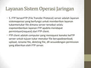 Layanan Sistem Operasi Jaringan
• 5. FTP ServerFTP (File Transfer Protocol) server adalah layanan
sistemoperasi yang berfungsi untuk memberikan layanan
tukarmenukar file dimana server tersebut selalu
siapmemberikan layanan FTP apabila mendapat
permintaan(request) dari FTP client.
• FTP client adalah computer yang merequest koneksi keFTP
server untuk tujuan tukar menukar file berupadownload,
upload, rename file, deleting file, dll sesuaidengan permission
yang diberikan oleh FTP server.

 