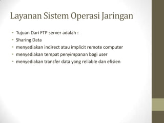Layanan Sistem Operasi Jaringan
•
•
•
•
•

Tujuan Dari FTP server adalah :
Sharing Data
menyediakan indirect atau implicit remote computer
menyediakan tempat penyimpanan bagi user
menyediakan transfer data yang reliable dan efisien

 