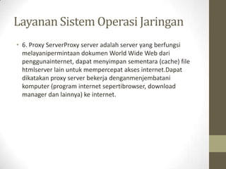 Layanan Sistem Operasi Jaringan
• 6. Proxy ServerProxy server adalah server yang berfungsi
melayanipermintaan dokumen World Wide Web dari
penggunainternet, dapat menyimpan sementara (cache) file
htmlserver lain untuk mempercepat akses internet.Dapat
dikatakan proxy server bekerja denganmenjembatani
komputer (program internet sepertibrowser, download
manager dan lainnya) ke internet.

 