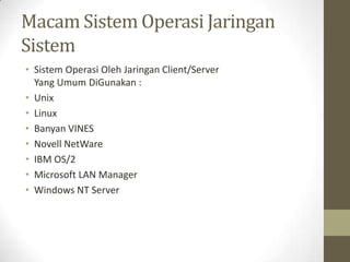 Macam Sistem Operasi Jaringan
Sistem
• Sistem Operasi Oleh Jaringan Client/Server
Yang Umum DiGunakan :
• Unix
• Linux
• Banyan VINES
• Novell NetWare
• IBM OS/2
• Microsoft LAN Manager
• Windows NT Server

 