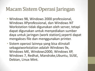 Macam Sistem Operasi Jaringan
• Windows 98, Windows 2000 professional,
Windows XPprofessional, dan Windows NT
Workstation tidak digunakan oleh server, tetapi
dapat digunakan untuk menyediakan sumber
daya untuk jaringan (work station),seperti dapat
mengakses file dan menggunakan printer.
• Sistem operasi lainnya yang bisa diinstall
sebagaiworkstation adalah Windows 9x,
Windows ME, Windows2000, Windows XP,
Windows 7, Redhat, Mandrake,Ubuntu, SUSE,
Debian, Linux Mint.

 