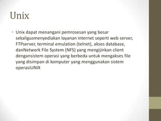 Unix
• Unix dapat menangani pemrosesan yang besar
sekaligusmenyediakan layanan internet seperti web server,
FTPserver, terminal emulation (telnet), akses database,
danNetwork File System (NFS) yang mengijinkan client
dengansistem operasi yang berbeda untuk mengakses file
yang disimpan di komputer yang menggunakan sistem
operasiUNIX

 