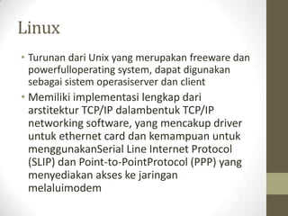 Linux
• Turunan dari Unix yang merupakan freeware dan
powerfulloperating system, dapat digunakan
sebagai sistem operasiserver dan client

• Memiliki implementasi lengkap dari
arstitektur TCP/IP dalambentuk TCP/IP
networking software, yang mencakup driver
untuk ethernet card dan kemampuan untuk
menggunakanSerial Line Internet Protocol
(SLIP) dan Point-to-PointProtocol (PPP) yang
menyediakan akses ke jaringan
melaluimodem

 