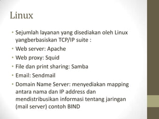 Linux
• Sejumlah layanan yang disediakan oleh Linux
yangberbasiskan TCP/IP suite :
• Web server: Apache
• Web proxy: Squid
• File dan print sharing: Samba
• Email: Sendmail
• Domain Name Server: menyediakan mapping
antara nama dan IP address dan
mendistribusikan informasi tentang jaringan
(mail server) contoh BIND

 