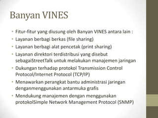 Banyan VINES
•
•
•
•

Fitur-fitur yang diusung oleh Banyan VINES antara lain :
Layanan berbagi berkas (file sharing)
Layanan berbagi alat pencetak (print sharing)
Layanan direktori terdistribusi yang disebut
sebagaiStreetTalk untuk melakukan manajemen jaringan
• Dukungan terhadap protokol Transmission Control
Protocol/Internet Protocol (TCP/IP)
• Menawarkan perangkat bantu administrasi jaringan
denganmenggunakan antarmuka grafis
• Mendukung manajemen dengan menggunakan
protokolSimple Network Management Protocol (SNMP)

 