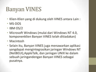 Banyan VINES
•
•
•
•

Klien-Klien yang di dukung oleh VINES antara Lain :
MS-DOS
IBM OS/2
Microsoft Windows (mulai dari Windows NT 4.0,
komponenklien Banyan VINES telah ditiadakan)
• Macintosh
• Selain itu, Banyan VINES juga menawarkan aplikasi
yangdapat mengintegrasikan jaringan Windows NT
(NetBEUI),AppleTalk, dan jaringan UNIX ke dalam
sebuah jaringandengan Banyan VINES sebagai
pusatnya.

 