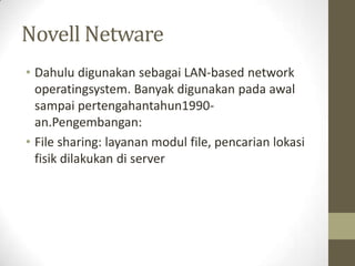 Novell Netware
• Dahulu digunakan sebagai LAN-based network
operatingsystem. Banyak digunakan pada awal
sampai pertengahantahun1990an.Pengembangan:
• File sharing: layanan modul file, pencarian lokasi
fisik dilakukan di server

 