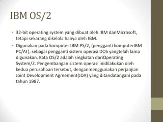 IBM OS/2
• 32-bit operating system yang dibuat oleh IBM danMicrosoft,
tetapi sekarang dikelola hanya oleh IBM.
• Digunakan pada komputer IBM PS/2, (pengganti komputerIBM
PC/AT), sebagai pengganti sistem operasi DOS yangtelah lama
digunakan. Kata OS/2 adalah singkatan dariOperating
System/2. Pengembangan sistem operasi inidilakukan oleh
kedua perusahaan tersebut, denganmenggunakan perjanjian
Joint Development Agreement(JDA) yang ditandatangani pada
tahun 1987.

 